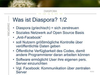 Was ist Diaspora? 1/2
• Diaspora (griechisch) = sich zerstreuen
• Soziales Netzwerk auf Open Source Basis
• „Anti-Facebook“
• soll Nutzern größtmögliche Kontrolle über
veröffentlichte Daten geben
• Öffentliche Verfügbarkeit des Codes, damit
andere Programmierer daran arbeiten können
• Software ermöglicht User ihre eigenen pers.
Server einzurichten
• Vgl. Facebook: Kommunikation über zentralen
Server 43/63
 