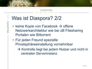 Was ist Diaspora? 2/2
• keine Kopie von Facebook  offene
Netzwerkarchitektur wie bei zB Filesharing
Portalen wie Bittorrent
• Für jeden Freund spezielle
Privatsphäreeinstellung vornehmbar
 Kontrolle liegt bei jedem Nutzer und nicht in
zentralen Serverinstanz
44/63
 
