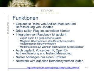 Funktionen
• Geplant ist Reihe von Add-on-Modulen und
Bereitstellung von Updates
• Dritte sollen Plug-ins schreiben können
• Integration von Facebook ist geplant
• Zugriff auf in Fb gespeicherte Daten
• Mögliche Übernahme in den Datenbestand des
nutzereigenen Netzwerkknoten
• Modifikationen auf Wunsch auch wieder zurückspielbar
• Auch geplant: Voice-over IP, OpenID-
Authentifizierung und Instant Messaging
• Nutzer benötigen nur einen Browser
• Netzwerk wird auf allen Betriebssystemen laufen
http://www.youtube.com/user/mbs348#p/u/2/9tuuiPHyc8I 45/63
 
