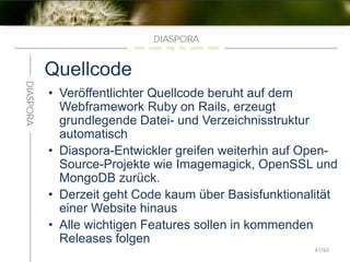 Quellcode
• Veröffentlichter Quellcode beruht auf dem
Webframework Ruby on Rails, erzeugt
grundlegende Datei- und Verzeichnisstruktur
automatisch
• Diaspora-Entwickler greifen weiterhin auf Open-
Source-Projekte wie Imagemagick, OpenSSL und
MongoDB zurück.
• Derzeit geht Code kaum über Basisfunktionalität
einer Website hinaus
• Alle wichtigen Features sollen in kommenden
Releases folgen
47/63
 