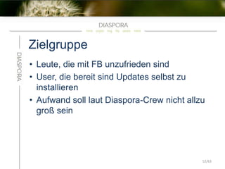 Zielgruppe
• Leute, die mit FB unzufrieden sind
• User, die bereit sind Updates selbst zu
installieren
• Aufwand soll laut Diaspora-Crew nicht allzu
groß sein
52/63
 