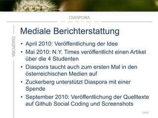 Mediale Berichterstattung
• April 2010: Veröffentlichung der Idee
• Mai 2010: N.Y. Times veröffentlicht einen Artikel
über die 4 Studenten
• Diaspora taucht auch zum ersten Mal in den
österreichischen Medien auf
• Zuckerberg unterstützt Diaspora mit einer
Spende
• September 2010: Veröffentlichung der Quelltexte
auf Github Social Coding und Screenshots
53/63
 