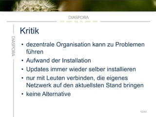 Kritik
• dezentrale Organisation kann zu Problemen
führen
• Aufwand der Installation
• Updates immer wieder selber installieren
• nur mit Leuten verbinden, die eigenes
Netzwerk auf den aktuellsten Stand bringen
• keine Alternative
55/63
 