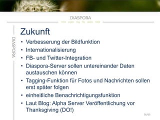 Zukunft
• Verbesserung der Bildfunktion
• Internationalisierung
• FB- und Twitter-Integration
• Diaspora-Server sollen untereinander Daten
austauschen können
• Tagging-Funktion für Fotos und Nachrichten sollen
erst später folgen
• einheitliche Benachrichtigungsfunktion
• Laut Blog: Alpha Server Veröffentlichung vor
Thanksgiving (DO!)
56/63
 