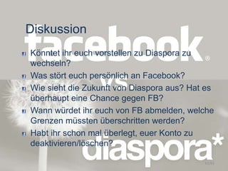 Diskussion
Könntet ihr euch vorstellen zu Diaspora zu
wechseln?
Was stört euch persönlich an Facebook?
Wie sieht die Zukunft von Diaspora aus? Hat es
überhaupt eine Chance gegen FB?
Wann würdet ihr euch von FB abmelden, welche
Grenzen müssten überschritten werden?
Habt ihr schon mal überlegt, euer Konto zu
deaktivieren/löschen?
61/63
 
