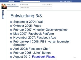 Entwicklung 3/3
September 2004: Wall
Oktober 2005: Fotos
Februar 2007: virtueller Geschenkeshop
May 2007: Facebook Platform
November 2007: Facebook Ads
Februar-April 2008: FB in verschiedensten
Sprachen
April 2008: Facebook Chat
Februar 2008: „Like“-Button
August 2010: Facebook Places 9/63
 