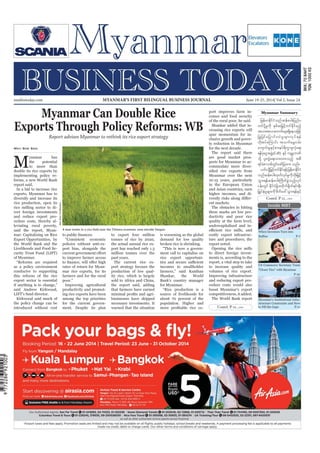 June 19-25, 2014
Myanmar Business Today
mmbiztoday.com
mmbiztoday.com June 19-25, 2014| Vol 2, Issue 24MYANMAR’S FIRST BILINGUAL BUSINESS JOURNAL
Myanmar Summary
Inside MBT
Myanmar Can Double Rice
Exports Through Policy Reforms: WB
Report advises Myanmar to rethink its rice export strategy
M
yanmar has
the potential
to more than
double its rice exports by
implementing policy re-
forms, a new World Bank
report said.
In a bid to increase rice
exports, Myanmar has to
diversify and increase its
rice production, open its
rice milling sector to di-
rect foreign investments
and reduce export pro-
cedure costs, thereby al-
leviating rural poverty,
said the report, Myan-
mar: Capitalizing on Rice
Export Opportunities, by
the World Bank and the
Livelihoods and Food Se-
curity Trust Fund (LIFT)
of Myanmar.
“Reforms are required
as a policy environment
conducive to supporting
this refocus of the rice
export sector is essential
if anything is to change,”
said Andrew Kirkwood,
LIFT’s fund director.
Kirkwood said much of
the policy change can be
introduced without cost
May Soe San
“Consistent economic
policies without anti-ex-
port bias, alongside the
to improve farmer access
rates of return for Myan-
mar rice exports, for its
farmers and for the rural
poor.”
Improving agricultural
productivity and promot-
ing rice exports have been
among the top priorities
for the current govern-
ment. Despite its plan
to export four million
tonnes of rice by 2020,
the actual annual rice ex-
port has reached only 1.3
million tonnes over the
past years.
The current rice ex-
port strategy favours the
production of low qual-
ity rice, which is largely
sold to Africa and China,
the report said, adding
that farmers have earned
businesses have skipped
necessary investments. It
warned that the situation
is worsening as the global
demand for low quality
broken rice is shrinking.
“This is now a govern-
ment call to capitalise on
rice export opportuni-
incomes to smallholder
farmers,” said Kanthan
Shankar, the World
Bank’s country manager
for Myanmar.
“Rice production is a
source of livelihoods for
about 70 percent of the
population. Higher and
port improves farm in-
comes and food security
of the rural poor, he said.
Shankar added that in-
creasing rice exports will
spur momentum for in-
clusive growth and pover-
ty reduction in Myanmar
for the next decade.
The report said there
are good market pros-
pects for Myanmar to ac-
commodate more diver-
Myanmar over the next
10-15 years, particularly
in the European Union
and Asian countries, earn
higher incomes, and di-
ent markets.
The obstacles in hitting
these marks are low pro-
ductivity and poor rice
quality at the farm level,
undercapitalised and in-
costly export infrastruc-
ture and procedures, the
report noted.
Opening the rice mills
to direct foreign invest-
ments is, according to the
report, a vital step to take
to increase quality and
volumes of rice export.
Improving infrastructure
and reducing export pro-
cedure costs would also
boost Myanmar’s export
competitiveness, it added.
The World Bank report
SoeZeyaTun/Reuters
jrefrmEdkifiHonfqefpyg;jynfy
wifydkYrIudk ESpfqjr§ifhwifEdkifrnfh
tvm;tvmaumif;rsm;&Sdaeojzifh
jyKjyifajymif;vJrIrsm;vkyf&ef
vdktyfaMumif; toufarG;0rf;
ausmif;rIESifhpm;eyf&du©mzlvHka&;
&efyHkaiGtzGJU(Lift) ESifh urÇmhbPf
okYd yl;wGJa&;om;xm;onfh tpD
&ifcHpmopfwGifazmfjyxm; onf/
,if;odkYjr§ifhwifEdkif&efjrefrmEdkifiH
onfqefpyg;xkwfvkyfrIudkwdk;jr§ifh
oGm;&efqefpyg;BudwfcGJonfhvkyf
ief;wGif EdkifiHjcm;wdkuf½dkuf&if;ESD;
jr§KyfESHrIrsm;udkzdwfac:oGm;&efESifh
Contd. P 12...
Contd. P 12...
When Investors Turn into
Bullies P-7
US Commerce Secretary Touts
“Closer Ties” with Myanmar
P-10
Myanmar’s Institutional Infra-
structure Constraints and How
to Fill the Gaps P-11
 