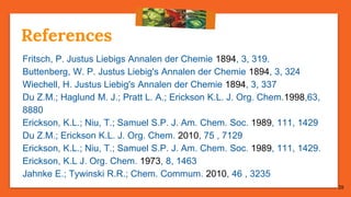 28
References
Fritsch, P. Justus Liebigs Annalen der Chemie 1894, 3, 319.
Buttenberg, W. P. Justus Liebig's Annalen der Chemie 1894, 3, 324
Wiechell, H. Justus Liebig's Annalen der Chemie 1894, 3, 337
Du Z.M.; Haglund M. J.; Pratt L. A.; Erickson K.L. J. Org. Chem.1998,63,
8880
Erickson, K.L.; Niu, T.; Samuel S.P. J. Am. Chem. Soc. 1989, 111, 1429
Du Z.M.; Erickson K.L. J. Org. Chem. 2010, 75 , 7129
Erickson, K.L.; Niu, T.; Samuel S.P. J. Am. Chem. Soc. 1989, 111, 1429.
Erickson, K.L J. Org. Chem. 1973, 8, 1463
Jahnke E.; Tywinski R.R.; Chem. Commum. 2010, 46 , 3235
 