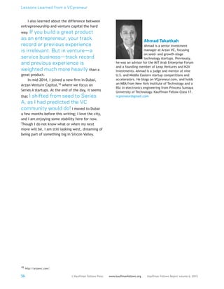 Lessons Learned from a VCpreneur
56 Kauffman Fellows Report volume 6, 2015www.kauffmanfellows.org© Kauffman Fellows Press
I also learned about the difference between
entrepreneurship and venture capital the hard
way. If you build a great product
as an entrepreneur, your track
record or previous experience
is irrelevant. But in venture—a
service business—track record
and previous experience is
weighted much more heavily than a
great product.
In mid-2014, I joined a new firm in Dubai,
Arzan Venture Capital,10 where we focus on
Series A startups. At the end of the day, it seems
that I shifted from seed to Series
A, as I had predicted the VC
community would do! I moved to Dubai
a few months before this writing; I love the city,
and I am enjoying some stability here for now.
Though I do not know what or when my next
move will be, I am still looking west, dreaming of
being part of something big in Silicon Valley.
10 http://arzanvc.com/.
Ahmad Takatkah
Ahmad is a senior investment
manager at Arzan VC, focusing
on seed- and growth-stage
technology startups. Previously,
he was an advisor for the MIT Arab Enterprise Forum
and a founding member of Leap Ventures and N2V
Investments. Ahmad is a judge and mentor at nine
U.S. and Middle Eastern startup competitions and
accelerators. He blogs on VCpreneur.com, and holds
an MBA from New York Institute of Technology and a
BSc in electronics engineering from Princess Sumaya
University of Technology. Kauffman Fellow Class 17.
vcpreneur@gmail.com
 