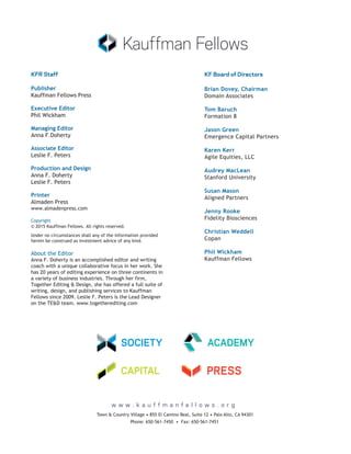 w w w . k a u f f m a n f e l l o w s . o r g
Phone: 650-561-7450 • Fax: 650-561-7451
Town & Country Village • 855 El Camino Real, Suite 12 • Palo Alto, CA 94301
KFR Staff
Copyright
© 2015 Kauffman Fellows. All rights reserved.
Under no circumstances shall any of the information provided
herein be construed as investment advice of any kind.
Printer
Almaden Press
www.almadenpress.com
Production and Design
Anna F. Doherty
Leslie F. Peters
Associate Editor
Leslie F. Peters
Managing Editor
Anna F.Doherty
Executive Editor
Phil Wickham
Publisher
Kauffman Fellows Press
About the Editor
Anna F. Doherty is an accomplished editor and writing
coach with a unique collaborative focus in her work. She
has 20 years of editing experience on three continents in
a variety of business industries. Through her firm,
Together Editing & Design, she has offered a full suite of
writing, design, and publishing services to Kauffman
Fellows since 2009. Leslie F. Peters is the Lead Designer
on the TE&D team. www.togetherediting.com
Tom Baruch
Formation 8
Brian Dovey, Chairman
Domain Associates
Jason Green
Emergence Capital Partners
Karen Kerr
Agile Equities, LLC
Audrey MacLean
Stanford University
Susan Mason
Aligned Partners
Jenny Rooke
Fidelity Biosciences
Christian Weddell
Copan
Phil Wickham
Kauffman Fellows
KF Board of Directors
 