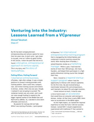 49Kauffman Fellows Report volume 6, 2015 www.kauffmanfellows.org © Kauffman Fellows Press
Venturing into the Industry:
Lessons Learned from a VCpreneur
Ahmad Takatkah
Class 17
My life has been swinging between
entrepreneurship and venture capital for more
than ten years now. In each cycle, I get closer
to my goal, even as I refine my goals further.
In this article, I share the path that led me to
found a disruptive, entrepreneurial
approach to venture capital.
This is my story, and the story of
VenturePicks.
Failing Often, Failing Forward1
I started an online business,
eTraindex, right after college. It was a simple
platform to connect training providers with
training seekers. Users could view, compare,
rate, and review training courses and trainers
in Amman, Jordan. After only one year, though,
I realized it was not going to succeed: The
Jordanian market was very small, and I could
not raise enough funding to expand to the
bigger regional market of the Middle East and
North Africa (MENA). So, I decided to shut down
eTraindex and move on.
My passion for startups did not fade.
While I was starting eTraindex, I participated
1  Borrowed from Ryan Babineaux and John Krumboltz, Fail Fast, Fail
Often: How Losing Can Help You Win (New York: Penguin, 2013).
in Empretec,2 an international
entrepreneurship training program
that is managed by the United Nations and
conducted in several countries around the
world. After shutting down eTraindex, I
joined Empretec-Jordan as a marketing
manager. Within a year, I had lived the
stories of more than 100 startups, met many
founders, and helped them participate in a high-
quality behavioral training course that changed
their lives.
Next, I moved to a regional startup-
support program where I had the
opportunity to interact with venture capitalists
for the first time. My job involved being a
matchmaker between VCs and entrepreneurs,
and I learned a lot about VCs and angel investors.
I loved venture so much, I tried to raise
a micro-fund to start an accelerator
that would focus on consumer web startups in
Amman, Jordan. At that time in early 2009, there
were no accelerators in the MENA region.
As one might expect, as I lacked the required
experience to raise the fund; I did not succeed.
Instead, I joined N2V,3 a Saudi conglomerate
experienced with traditional IT that wanted to
2 http://www.unctadxi.org/templates/Startpage____7428.aspx.
3 http://n2v.com/en/.
 