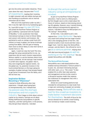 Lessons Learned from a VCpreneur
50 Kauffman Fellows Report volume 6, 2015www.kauffmanfellows.org© Kauffman Fellows Press
get into the online and mobile industries. Three
years down the road, I became their head
of investments, leading their investing
in eight consumer web and mobile startups and
also founding an accelerator and an internal
innovation lab for them.
With all of this experience under my belt, I
felt it was the right time to try fundraising again.
So, I quit N2V to start my own VC firm,
and joined the Kauffman Fellows Program to
gain credibility. I partnered with the founder
of BlackBox,4 a new accelerator that helps
international startups to move to Silicon Valley
and connect with mentors and investors. We
partnered to work on raising a small fund ($10
million) to invest in global, pre-Series A startups
coming from MENA, with the goal of helping
them move to Silicon Valley to raise their Series A
rounds from U.S. VCs.
Again, I could not raise the fund! This time,
although the setup seemed perfect to me, my
experience did not match investor expectations.
Venture capital is a service business where track
record is essential. All the startups I had invested
in at N2V were regional, not global—that is,
they were targeting the regional market, not
the global one. So, potential investors in the
fund (Limited Partners or LPs) kept asking for
examples of global startups I had already helped
to get Series A investment from the Valley, and I
did not have any.
Inspiration Strikes:
Becoming a “VCpreneur”
I started to think differently after that
experience. I thought about going back
to entrepreneurship, but I realized that
my passion was the startups
themselves and not a specific
industry. Then I began to think about venture
capital as my industry. Startups are all about
finding inefficiencies and problems in specific
industries, and then solving them; in the process,
they disrupt those industries. I decided
4 http://blackbox.vc/.
to disrupt the venture capital
industry using an entrepreneurial
mindset.
As part of my Kauffman Fellows Program
education, I had to work on a field project.
My first thought was to write a book about the
future of venture, based on interviewing several
top VCs globally. However, once I started thinking
about taking an entrepreneurial approach to
venture, I decided to focus my field project on a
“VC startup”: VenturePicks.
At that time, I was asked to join a new
regional firm, Leap Ventures.5 They had a
very small fund coming from one angel investor
who is the managing partner of the firm. She
wanted to build a track record and then raise a
bigger fund. I told her about the VenturePicks
concept, and she liked it. She offered for me to
join as a venture partner, helping them
with deal sourcing and analysis as well as
working on my “VC startup.” She also
seeded VenturePicks with $50,000.
The VenturePicks Concept
VenturePicks was a web-based platform that
enabled startup enthusiasts (“venture pickers”)
to pick, list, and share interesting startups
with other users, a.k.a. “the crowd.” It also
enabled VCs to offer their deal-selection
and management services to the crowd in
a disruptive business model that replaces
the traditional 2% management fees with a
subscription fee.
Almost all crowd-funding platforms had
intended for entrepreneurs to raise funds from
a large user community of people not normally
involved in investing. VenturePicks was a
tool for the crowd-as-investors to
make better investment decisions
for themselves. This shift of focus for the
service allowed me to rethink crowd-funding,
and I termed our model crowd-investing.
5 http://leap.vc/.
 