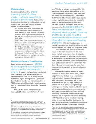 Kauffman Fellows Report, vol. 6, 2015
51Kauffman Fellows Report volume 6, 2015 www.kauffmanfellows.org © Kauffman Fellows Press
Market Analysis
I was stunned to learn that crowd-
investing is a $33 billion
market—a figure expected to
double in seven years. To determine
this total number, I performed thorough market
research and connected the dots between
several studies and reports:
•	 $23 billion in direct angel investment in the
United States went to 67,000 tech startups
from 268,000 U.S. angel investors (Accredited
Investors). Each angel invested an average of
$85,000, and each startup raised an average of
$340,000.6
•	 On the other hand, unaccredited investors (i.e.,
friends and family) are investing informally an
estimated $10 billion per year.7
•	 The 2012 Jumpstart Our Business Startups, or
the JOBS Act, dismantled many of the legal
constraints on small companies selling shares
to the public via the Internet. There were
200 online platforms for equity crowd-funding
waiting to be licensed in 2013.8
Modeling the Future of Crowd-Funding
Based on this market research, I started
to build a preliminary hypothesis
about how this market would
evolve. To support my hypothesis, I conducted
interviews with some well-known angel and
venture investors from Silicon Valley and the
Middle East region. Among others, I spoke with
Dave McClure, founder and managing partner at
500 Startups (a top Silicon Valley accelerator) as
well as a Kauffman Fellows Mentor for Classes 17
and 18.
The JOBS Act allows entrepreneurs to
raise up to $1 million from the “crowd” every
6  Jeffrey Sohl, The Angel Investor Market in 2012: A Moderating
Recovery Continues (Center for Venture Research, 2013), para. 1, 4,
http://paulcollege.unh.edu/sites/default/files/2012_analysis_report.
pdf.
7  Zach Noorani, “Is Equity Crowdfunding a Threat to Venture
Capitalists?” TechCrunch, 17 March 2013, para. 7, http://techcrunch.
com/2013/03/17/is-software-eating-the-venture-capitalists-too-
part-i/.
8  Jean Eaglesham, “Crowdfunding Efforts Draw Suspicion,” The Wall
Street Journal, 17 January 2013, para. 1, http://www.wsj.com/
articles/SB10001424127887323783704578247380848394600.
year.9 Similar to taking a company public, this
legislative change allows shareholders, in this
case the founders, to promote their startup to
the public and sell shares (stock). I expected
that this crowd-funding approach would replace
venture capital investments in the very early
stages of startup formation, and become
the main source of funding for small startup
companies. So, I anticipated that VC
firms would shift back to later
stages of startup growth financing
and the seed stage would be
dominated by crowd-investors and
channeled through crowd-funding
platforms. (This shift has been slow in
coming; companies like AngelList, WeFunder, and
many others are still trying, but progress is slow.)
I also concluded that startup accelerators
would be the main deal source in this huge
public market. Accelerators have developed a
systematic approach of selecting entrepreneurs
as well as selecting and verifying entrepreneurial
ideas. It makes sense that crowd-investors would
trust graduates of well-known accelerators more
than individual entrepreneurs who come from
nowhere and simply apply to the online funding
platforms.
Accelerators currently depend on angel
investors to attend their “Demo Days,” where
all participating startups in an acceleration
cycle pitch their concepts, hoping to get
seed investments. The biggest and luckiest
accelerator may get 100 angel investors to
attend. This is all going to change through
utilizing crowd-funding platforms. I believe there
will be close collaboration between accelerators
and crowd-funding platforms. The traditional
demo days that include only dozens of angel
investors will be replaced with online demo days
with thousands of crowd-investors watching
online streaming and making decisions on the
spot. As this gets bigger, crowd-funding platforms
will compete with each other to get exclusive
9 As of 2015, the Securities and Exchange Commission has yet to
publish the final rules governing this portion of the act, two years past
its Congressional deadline; hence, in 2015, this fundraising avenue
is still not operational. See Kevin Harrington, “Will JOBS Act Equity
Crowdfunding Ever Happen?” Forbes, 2 March 2015, http://www.
forbes.com/sites/kevinharrington/2015/02/03/will-jobs-act-equity-
crowdfunding-ever-happen/.
 