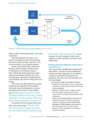Lessons Learned from a VCpreneur
52 Kauffman Fellows Report volume 6, 2015www.kauffmanfellows.org© Kauffman Fellows Press
rights to special demo days by large, well-known
accelerators.
These developments will make it very
hard for entrepreneurs to get noticed among
thousands of other startups, especially if they
are not enrolled in an accelerator program.
On the crowd-investor side, things won’t
be easier either. Investors will have a pool
of thousands of new startups to choose
from. Finding the hottest deals early will be
essential to profitable investing, but it will
be challenging—especially for unsophisticated
crowd-investors who will be investing their own
savings.
While more than 200 companies are crazily
competing now regarding who will become
the hottest crowd-funding platform, they are
overlooking what will be a crucial question
later. Regardless of which crowd-
funding platform they use, crowd-
investors will be asking, “Who are
the hottest startups to invest in?”
This question led me to expect that a new
type of VC would emerge: “Crowd-VCs”
will offer venture-type services
to individual crowd-investors and
to crowd-funding platforms. Crowd-
investors will want an expert to filter, verify,
negotiate, monitor, syndicate, and follow up on
startup deals.
Building a Business Model for a New Type of
Limited Partner
After receiving the $50,000 angel investment for
VenturePicks, I started to work on building the
website and mobile application for the platform.
I worked on the business development and
marketing, and hired a full-time developer and a
full-time designer.
Our business model was simple and direct.
•	 Customers: Crowd-investors, that is, people who
would like to invest small cash amounts into new
startup companies.
•	 Partners: Crowd-VCs, that is, people who will
offer their expert venture services to the
crowd-investors to help them evaluate and make
investments.
•	 Product: A web-based platform to facilitate the
relationship between crowd-VCs and crowd-
investors, including a Customer Relationship
Management (CRM) dashboard and analytics to
help VCs stay on top of their sales cycles.
•	 Revenue: A small commission of our partners’
(crowd-VC) revenue.
LPs Fund
VC
Firm
2-3% fee
VC chooses
startups
20-30%
upside (carry)
70-80%
upside
Figure 1. Traditional Venture Capital Model. Author’s figure.
 