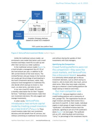 Kauffman Fellows Report, vol. 6, 2015
53Kauffman Fellows Report volume 6, 2015 www.kauffmanfellows.org © Kauffman Fellows Press
Unlike the traditional venture model, we
envisioned a new model that better suits crowd-
investors and helps crowd-VCs to scale up and
offer their services to a wider audience.
In the traditional venture model (figure 1),
a fund includes a management fee of 2-3% of
the fund amount per year, in addition to 20-
30% carried interest of the fund returns. The
Limited Partners who put money in the fund do
not usually get the privilege of participating in
the fund’s investment decisions; rather, they
outsource fund management to traditional VCs
who decide which startups to invest in, how
much, on what terms, and when to exit.
In our new crowd-VC model, VCs receive
a monthly subscription fee for their “Support
Services.” Individual crowd-investors make their
own investment decisions; VCs only suggest and
manage investments.
In other words, VenturePicks
introduced a new venture capital
model by treating crowd-investors
as a new kind of LP (figure 2). These
crowd-investors make their own investment
decisions and still benefit from VC services, but
without committing to traditional fund structures
and without sharing the upsides of their
investments with fund managers.
Identifying the Competition
Crowd-funding platforms were not
the competition—they were like
stock markets, and VenturePicks
like a discussion board. VenturePicks
is a community where people get to discuss
investment decisions, such as which startup to
invest in, who to invest with, how much, and on
what terms. When they have made a decision,
they go to whatever crowd-funding platform the
target startup is listed on and invest.
Our main competitor was
AngelList, because AngelList is both a
crowd-funding platform and a community of
new, younger VCs. The organization focuses on
angel investors and helps them evolve into a
new kind of crowd-VC. In their model, individual
angels or small groups of angel investors create
“syndicates”; Accredited Investors back the
syndicate, agreeing to join all of the syndicate’s
deals (figure 3 on next page). The syndicate
acts as a VC, selecting deals and receiving a
“carry,” or percentage of the investment returns
Figure 2. VenturePicks Investment Model. Author’s figure.
platform platform
platform
Top Picks
Crowd
Investor
Crowd
VC
100% upside (less platform fees)
investor chooses startups
based on crowd VC’s research
subscription
fee
 