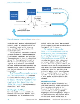 Lessons Learned from a VCpreneur
54 Kauffman Fellows Report volume 6, 2015www.kauffmanfellows.org© Kauffman Fellows Press
at the time of exit. AngelList itself makes money
through a 5% carry on investment returns, and
the Accredited Investor benefits by gaining
access to deal flow through syndicates with
notable lead investors.
The only difference between the traditional
VC model and AngelList’s new syndicate model
is the removal of management fees. Syndicate
VCs are paid only in the future, if and only if the
startups they choose get acquired or achieve
IPOs. The crowd-investors (called Backers by
AngelList) do not make their own investment
decisions; these decisions are outsourced to the
syndicate leaders. Therefore, crowd-investors
must also share their investments’ upside with
those leaders.
The VenturePicks model is more
fair to crowd-investors. It gives them
full control of their own money, so they get
to decide where to invest and how
much, and they do not have to
share the returns just because someone
else selected a target startup.
Identifying the Next Steps
For our concept to work, we needed to help
these new crowd-VCs evolve. Potential crowd-
VCs were people with VC experience or those
who like startups, can identify new technology
trends and great startups, and can then structure
funding deals with the founders.
We had two main tasks:
first, build a network of startup
enthusiasts, and then help the
best “venture-pickers” among
them to become crowd-VCs. We
wanted people to come to our website, pick
startups, and add them to their list of “hot
startups.” These venture-pickers would pick, list,
and share startups with the crowds on their own
lists. People could follow specific venture-pickers
to learn more about their selection criteria
and receive updates on their selected startups.
Once we could identify top venture-pickers, we
needed to help them become crowd-VCs, that
is, allow them to offer paid services to their
followers.
Failing Forward, Again
We launched our website and shared it with a
small group of selected VCs and angel investors
from around the world, asking for their
feedback. We also started a test advertising
campaign on Facebook. We spent $1,000
targeting San Francisco to get people to sign up
as “Startup Enthusiasts” and post their favorite
startups on the website. No one signed up.
Figure 3. AngeList investment Model. Author’s figure.
Accredited
Investors
Syndicate
AngelList
up to 20% carry
5% upside (carry)
remaining upside
investors join
all syndicate’s deals
syndicate
chooses
startups
 