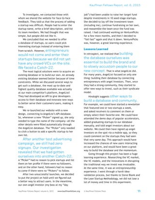 Kauffman Fellows Report, vol. 6, 2015
55Kauffman Fellows Report volume 6, 2015 www.kauffmanfellows.org © Kauffman Fellows Press
To investigate, we contacted those with
whom we shared the website for face-to-face
feedback. They told us that the process of adding
a startup was difficult. People had to enter the
startup name, write a brief description, and list
its team members. We had thought that was
simple, but people did not like it.
We concluded that we needed to offer
a database of startups, so users could pick
interesting startups instead of entering them
from scratch. However, entrepreneurs
would not come and enter their
startups because we did not yet
have any crowd-VCs on the site.
We faced a Catch-22.
The most logical solutions were to acquire an
existing database or to build our own. An already
existing database seemed better because of time
constraints. While we discussed several ways to
get such a database, the most up-to-date and
highest quality database available was actually
at our main competitor’s platform, AngelList!
They had developed an API to give developers
access to their database and innovate new ways
to better serve their customers/users, making it
easy.
We re-launched our website with a new
design, connecting to AngelList’s API database.
So, whenever a new “Picker” signed up, she only
needed to type the name of the company—all the
other details were filled automatically through
the AngelList database. The “Picker” only needed
to click a button to add a specific startup to her
own list.
After another test advertising
campaign, we still had zero
signups. Our investigation
revealed that we had gotten
ourselves into another Catch-22.
A “Picker” had no reason to pick startups and list
them on her profile if there were no followers,
and on the other hand, followers had no reason
to come if there were no “Pickers” to follow.
After two unsuccessful launches, we decided
to put the project on hold until we figured out
a better way to attract users. In the meantime,
our own angel investor (my boss at my “day
job”) had been unable to raise her target fund
despite investments in 10 seed-stage startups.
She decided to lay off the investment team
(including me), continue fundraising on her own,
and reassemble the team once the fund was
raised. I had continued working on VenturePicks
for a few more months, and then I decided to
“fail fast” again and shut it down. VenturePicks
was, however, a great learning experience.
Lessons Learned
In retrospect, we realized that building
the database ourselves was
essential to build the brand and
to slowly accustom people to our
new concept. That is what AngelList did.
For many years, AngelList focused on only one
thing: building their database by connecting
entrepreneurs with angel investors. Then, once
they had a strong community, they started to
offer new ways to invest, such as their syndicate
model.
Hindsight suggests other ways to
build a database and community.
For example, we could have started a newsletter
that featured one or two startups a week,
and asked receivers to comment on them or
simply select their favorite one. We could have
attended the demo days of popular accelerators,
added graduating startups to our database
manually, and told angel investors about our
website. We could then have signed up angel
investors on the spot via a mobile app, so they
could comment on the startups they had seen
that very same day. This approach would have
increased the chances of new users interacting
on our platform, and would have been a great
way to build the database and the momentum.
Going through this project has been a huge
learning experience. Researching the VC market,
the VC models, and the innovations in disrupting
the traditional way we invest was invaluable.
At the same time, it was an entrepreneurship
experience. I went through a harsh idea-
validation process, but thanks to Steve Blank and
the Lean Startup Methodology, we did not lose a
lot of money and time in this experiment.
 
