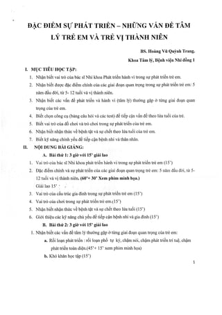 DAc DIEM sU pHAr rnrEN - NuuT',rc vAN oB rAvt
722/
LY TRE EM VA TRE VI THANH NIEN
BS. Hoirng Vti Qulnh Trang.
Khoa Tim If, BQnh viQn Nhi tl6ng I
I. MUC TITU HQC TAP:
1. Nhan bi6t vai trd cta b6c si Nhi khoa Ph6t tri6n hdnh vi trong sg ph6t triiSn tr6 em.
2. Nhan bi6t duqc dec diOm chinh cria c6c giai tlo4n quan trgng trong sg ph6t ti6n trd em: 5
ndm dAu ddi, tir 5- 12 tu6i vd vi thanh ni6n.
3. Nhan bitit c6c vdn A6 ph6t tri6n vi hanh vi (tim lf) thuong g{p o timg giai do4n quan
trgng ctra tr6 em.
4. Bii5t chgn c6ng cg (bang cdu h6i vd c6c test) ct6 titip cfn v6n Ae theo lta tu6i cria tr6.
5. gi6t vai trd cria <td choi vi trd choi trong sp ph6t triiSn ciratr6 em.
6. Nhan bi6t nhAn thric vd benh tAt vd sg chtit theo h?a tu6i ctra tr6 em.
7. Bii5t ky ndng chinh yiSu dC tii5p cfn bQnh nhi vd th6n nhdn.
Il. NQr DUNc sAr.crANc:
A. Bni thtfr 1: 3 gilvt6,i 15' giii lao
1. Vai trd cria b6c siNhi khoa ph6t tri6n hanh vi trong sg ph6t triiSn tr6 em (15')
2. Dac diiSm chfnh vd sy ph6t tri6n ctia c6c giai dogn quan trgng tr6 em: 5 nlnr dAu ddi, tr) 5-
12tuiiivi vi thinh ni€n. (60'+ 30' Xem phim minh hga.)
Giii lao 15' ' ... :
3. Vai trd cta c6u truc gia dinh tong sg ph6t trirSn tr6 em (15')
4. Vai trd cria choi trong sp ph6t tri0n tr6 em.115')
5. NhAn bi6t nhan thtc vA benh tat vdr sg ch5t theo lfa tu6i (15')
6. Gi6i thiQu chck! n[ng chri yiSu d6 titip c{n bQnh nhi vd gia dinh (15')
B. Bei thir2z3 gidrvr6'i 15' giii lao
1. Nhan bitSt c6c v6n AA tam b? thudmg g4p 6 timg giai do4n quan trgng cria trd em:
a. Ri5i loqn ph6t triiSn : ri5i loan ph6 ty kj', chfm n6i, ch4m ph6t tri6n tri tuQ, ch$m
ph6t tri6n toan diQn.(45'+ 15' xem phim minh hga)
b. Kh6 khln hgc t+p (15')
L
 