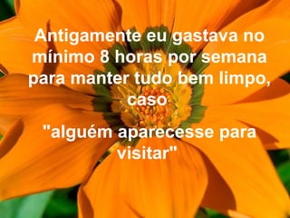 Antigamente eu gastava no
mínimo 8 horas por semana
para manter tudo bem limpo,
caso
"alguém aparecesse para
visitar"
 