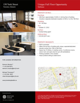 150 York Street          Unique Full Floor Opportunity
  Toronto, Ontario         Sublease


                           PROPERTY DETAILS
                           Floor/Suite
                           • 20th floor: approximately 10,934 s.f. (full top floor of building
                              includes a separate dedicated reception of 509 s.f. on the 19th floor
                           Availability
                           • 30 - 60 Days
                           Term
                           • October 31, 2012
                           Net Rent
                           • Contact listing agent
                           Additional Rent
                           • $ 25.59 (2011 est.)



                           PROPERTY HIGHLIGHTS
                           • PATH connected
                           • Offers full top floor of building with unique, separate/dedicated
                             elevator access from 19th to 20th floor
                           • Space has 19 offices, 2 meeting rooms, 2 conference rooms,
                             server room and open area for up to 58 workstations
                           • Parking available in the complex
                           • Head Landlord willing to extend term


FOR LEASING INFORMATION:


Eamonn Murphy**
+1 416 304 6010
eamonn.murphy@am.jll.com


Michael Thompson**
+1 416 304 6037
mike.thompson@am.jll.com


www.joneslanglasalle.ca




Exclusively leased by:

                           © 2011 Jones Lang LaSalle IP, Inc. All rights reserved. All information contained herein is from sources
                           deemed reliable; however, no representation or warranty is made to the accuracy thereof. E. & O. E.
                           Jones Lang LaSalle Real Estate Services, Inc. Real Estate Brokerage.
                           *Broker. **Sales Representative.
 