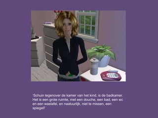 ‘Schuin tegenover de kamer van het kind, is de badkamer.
Het is een grote ruimte, met een douche, een bad, een wc
en een wastafel, en naatuurlijk, niet te missen, een
spiegel!’
 
