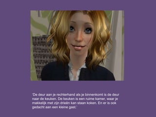 ‘De deur aan je rechterhand als je binnenkomt is de deur
naar de keuken. De keuken is een ruime kamer, waar je
makkelijk met zijn drieën kan staan koken. En er is ook
gedacht aan een kleine gast.’
 