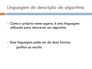 Linguagem de descrição de algoritmo Como o próprio nome sugere, é uma linguagem utilizada para descrever um algoritmo Essa linguagem pode ser de duas formas:  gráfica ou escrita 