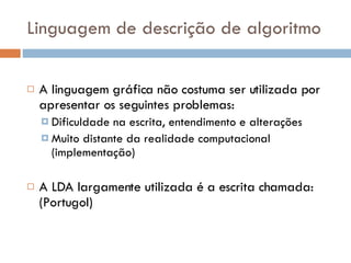 Linguagem de descrição de algoritmo A linguagem gráfica não costuma ser utilizada por apresentar os seguintes problemas: Dificuldade na escrita, entendimento e alterações Muito distante da realidade computacional (implementação) A LDA largamente utilizada é a escrita chamada: (Portugol) 