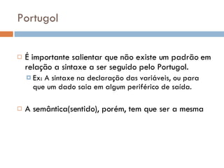 Portugol É importante salientar que não existe um padrão em relação a sintaxe a ser seguido pelo Portugol. Ex: A sintaxe na declaração das variáveis, ou para que um dado saia em algum periférico de saída. A semântica(sentido), porém, tem que ser a mesma 