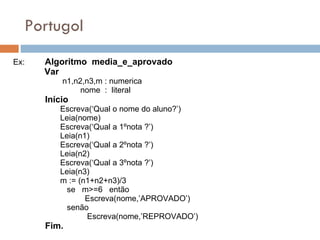 Portugol Ex:  Algoritmo  media_e_aprovado Var n1,n2,n3,m : numerica nome  :  literal Início Escreva(‘Qual o nome do aluno?’) Leia(nome) Escreva(‘Qual a 1ºnota ?’) Leia(n1) Escreva(‘Qual a 2ºnota ?’) Leia(n2) Escreva(‘Qual a 3ºnota ?’) Leia(n3) m := (n1+n2+n3)/3 se  m>=6  então Escreva(nome,’APROVADO’) senão Escreva(nome,’REPROVADO’)  Fim.  