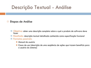 Descrição Textual - Análise Etapas de Análise   Objetivo:   obter uma descrição completa sobre  o quê  o produto de software deve fazer Resultado:   descrição textual detalhada conhecida como  especificação funcional Formatos possíveis: Manual do usuário Casos de uso (descrição de uma seqüência de ações que trazem benefício para o usuário do sistema) 