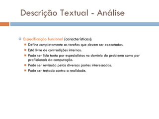Descrição Textual - Análise Especificação funcional  (características): Define completamente as tarefas que devem ser executadas. Está livre de contradições internas. Pode ser lida tanto por especialistas no domínio do problema como por profissionais da computação. Pode ser revisada pelas diversas partes interessadas. Pode ser testada contra a realidade. 