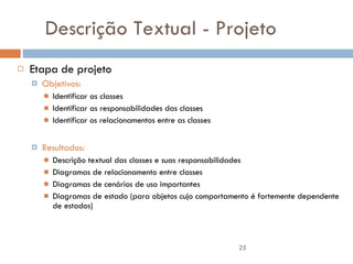 Descrição Textual - Projeto Etapa de projeto Objetivos: Identificar as classes Identificar as responsabilidades das classes Identificar os relacionamentos entre as classes Resultados: Descrição textual das classes e suas responsabilidades Diagramas de relacionamento entre classes Diagramas de cenários de uso importantes Diagramas de estado (para objetos cujo comportamento é fortemente dependente de estados) 