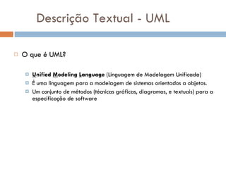 Descrição Textual - UML O que é UML? U nified  M odeling  L anguage  (Linguagem de Modelagem Unificada) É uma linguagem para a modelagem de sistemas orientados a objetos. Um conjunto de métodos (técnicas gráficas, diagramas, e textuais) para a especificação de software 