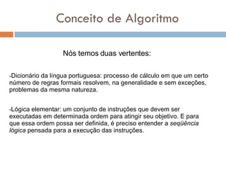 Conceito de Algoritmo - Dicionário da língua portuguesa: processo de cálculo em que um certo número de regras formais resolvem, na generalidade e sem exceções, problemas da mesma natureza. Nós temos duas vertentes: - Lógica elementar: um conjunto de instruções que devem ser executadas em determinada ordem para atingir seu objetivo. E para que essa ordem possa ser definida, é preciso entender a  seqüência lógica  pensada para a execução das instruções. 