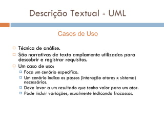 Descrição Textual - UML Técnica de análise. São narrativas de texto amplamente utilizadas para descobrir e registrar requisitos. Um caso de uso: Foca um cenário específico. Um cenário indica os passos (interação atores x sistema) necessários. Deve levar a um resultado que tenha valor para um ator. Pode incluir variações, usualmente indicando fracassos. Casos de Uso 