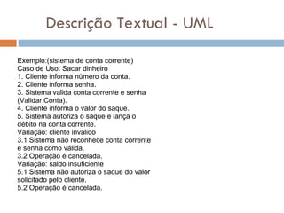 Descrição Textual - UML Exemplo:(sistema de conta corrente) Caso de Uso: Sacar dinheiro 1. Cliente informa número da conta. 2. Cliente informa senha. 3. Sistema valida conta corrente e senha (Validar Conta). 4. Cliente informa o valor do saque. 5. Sistema autoriza o saque e lança o débito na conta corrente. Variação: cliente inválido 3.1 Sistema não reconhece conta corrente e senha como válida. 3.2 Operação é cancelada. Variação: saldo insuficiente 5.1 Sistema não autoriza o saque do valor solicitado pelo cliente. 5.2 Operação é cancelada. 
