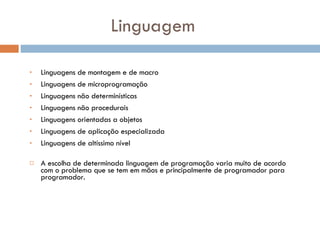 Linguagem Linguagens de montagem e de macro  Linguagens de microprogramação  Linguagens não determinísticas  Linguagens não procedurais  Linguagens orientadas a objetos  Linguagens de aplicação especializada  Linguagens de altíssimo nível  A escolha de determinada linguagem de programação varia muito de acordo com o problema que se tem em mãos e principalmente de programador para programador. 