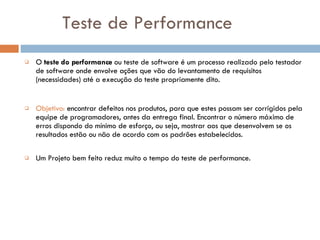 Teste de Performance O  teste do performance  ou teste de software é um processo realizado pelo testador de software  onde  envolve ações que vão do levantamento de requisitos (necessidades) até a execução do teste propriamente dito. Objetivo:   encontrar defeitos nos produtos, para que estes possam ser corrigidos pela equipe de programadores, antes da entrega final. Encontrar o número máximo de erros dispondo do mínimo de esforço, ou seja, mostrar aos que desenvolvem se os resultados estão ou não de acordo com os padrões estabelecidos . Um Projeto bem feito reduz muito o tempo do teste de performance. 