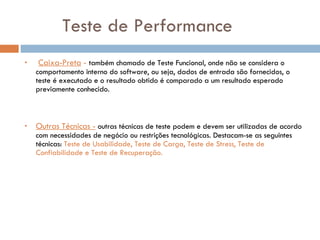 Teste de Performance Caixa-Preta  -  também chamado de Teste Funcional, onde não se considera o comportamento interno do software, ou seja, dados de entrada são fornecidos, o teste é executado e o resultado obtido é comparado a um resultado esperado previamente conhecido. Outras Técnicas -  outras técnicas de teste podem e devem ser utilizadas de acordo com necessidades de negócio ou restrições tecnológicas. Destacam-se as seguintes técnicas:  Teste de Usabilidade, Teste de Carga, Teste de Stress, Teste de Confiabilidade e Teste de Recuperação. 