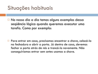 Situações habituais No nosso dia a dia temos alguns exemplos dessa seqüência lógica quando queremos executar uma tarefa. Como por exemplo: Para entrar em casa, precisamos encontrar a chave, colocá-la na fechadura e abrir a porta. Já dentro de casa, devemos fechar a porta atrás de nós e trancá-la novamente. Não conseguiríamos entrar sem antes usamos a chave. 