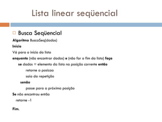 Lista linear seqüencial Busca Seqüencial Algoritmo  BuscaSeq(dados) Inicio Vá para o início da lista  enquanto  (não encontrar dados)  e  (não for o fim da lista)  faça se  dados = elemento da lista na posição corrente  então retorne a posicao saia da repetição senão passe para a próxima posição Se  não encontrou então retorne -1 Fim .  
