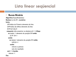 Lista linear seqüencial Busca Binária Algoritmo  BuscaBin(dados) Declare  LI, LS, DV :  numérico Inicio LI  Indice do Primeiro elemento da lista LS  Indice do Ultimo elemento da lista DV  (LI+LS)/2 enquanto  (não encontrar os dados)  e  (LI < LS) faça se  dados < elemento da posição DV  então LS    DV-1 senão   se  dados> elemento da posição DV  então LI  DV+1 senão retorne a posicao saia da repetição  se (LI > LS) então retorne -1 Fim 