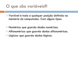 O que são variáveis?! Variável é toda e qualquer posição definida na memória do computador. Com alguns tipos: Numérica: que guarda dados numéricos. Alfanumérica: que guarda dados alfanuméricos. Lógicas: que guarda dados lógicos.  
