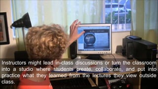 Instructors might lead in-class discussions or turn the classroom
into a studio where students create, collaborate, and put into
practice what they learned from the lectures they view outside
class.
 