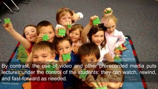 By contrast, the use of video and other prerecorded media puts
lectures under the control of the students: they can watch, rewind,
and fast-forward as needed.
 
