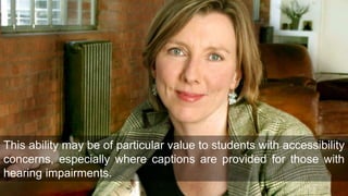 This ability may be of particular value to students with accessibility
concerns, especially where captions are provided for those with
hearing impairments.
 