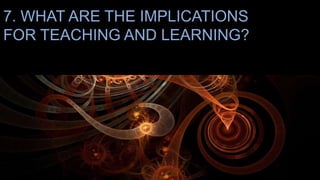 7. WHAT ARE THE IMPLICATIONS
FOR TEACHING AND LEARNING?
 