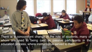 There is a concomitant change in the role of students, many of
whom are used to being cast as passive participants in the
education process, where instruction is served to them.
 