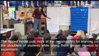 The flipped model puts more of the responsibility for learning on
the shoulders of students while giving them greater impetus to
experiment.
 